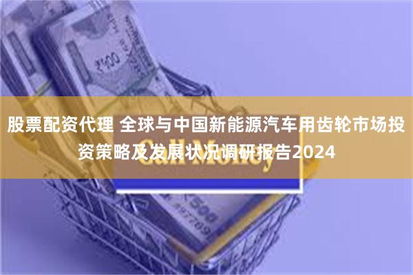 股票配资代理 全球与中国新能源汽车用齿轮市场投资策略及发展状况调研报告2024