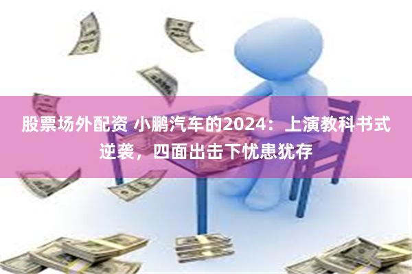 股票场外配资 小鹏汽车的2024：上演教科书式逆袭，四面出击下忧患犹存