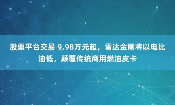 股票平台交易 9.98万元起，雷达金刚将以电比油低，颠覆传统商用燃油皮卡