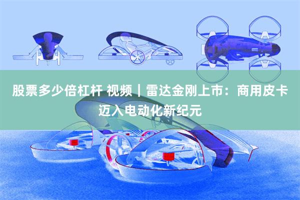 股票多少倍杠杆 视频｜雷达金刚上市：商用皮卡迈入电动化新纪元