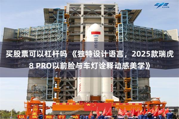 买股票可以杠杆吗 《独特设计语言，2025款瑞虎8 PRO以前脸与车灯诠释动感美学》