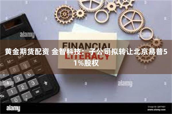 黄金期货配资 金智科技：子公司拟转让北京易普51%股权