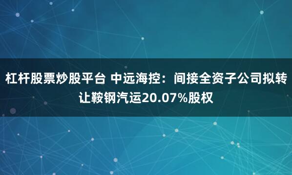 杠杆股票炒股平台 中远海控：间接全资子公司拟转让鞍钢汽运20.07%股权