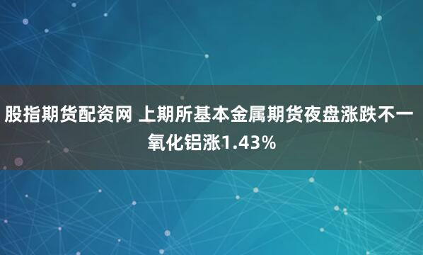 股指期货配资网 上期所基本金属期货夜盘涨跌不一 氧化铝涨1.43%