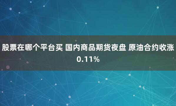 股票在哪个平台买 国内商品期货夜盘 原油合约收涨0.11%