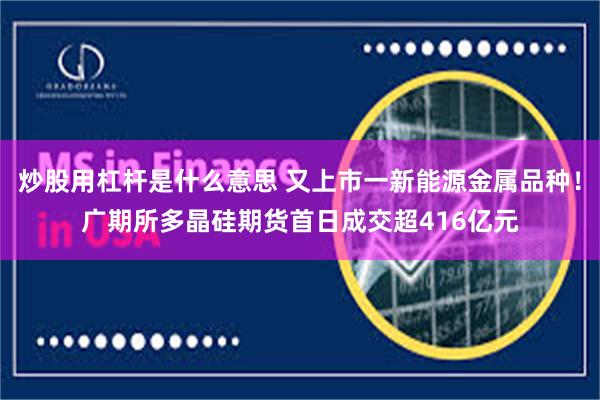 炒股用杠杆是什么意思 又上市一新能源金属品种！广期所多晶硅期货首日成交超416亿元