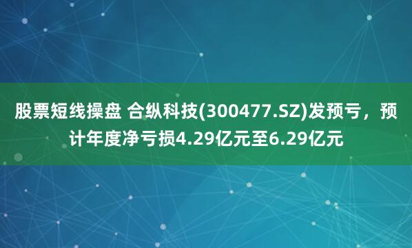 股票短线操盘 合纵科技(300477.SZ)发预亏，预计年度净亏损4.29亿元至6.29亿元