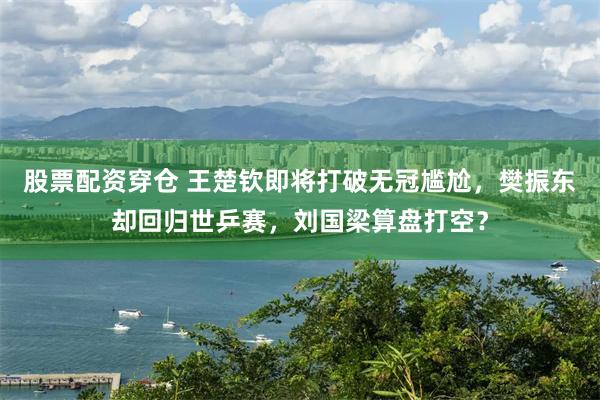 股票配资穿仓 王楚钦即将打破无冠尴尬，樊振东却回归世乒赛，刘国梁算盘打空？