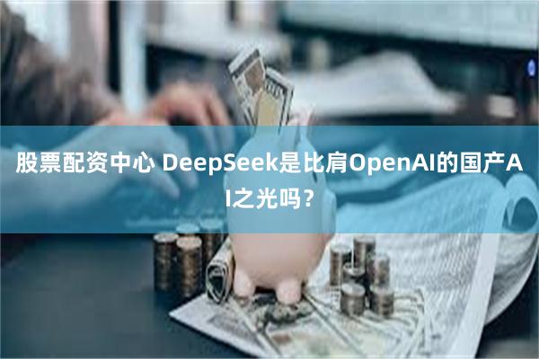 股票配资中心 DeepSeek是比肩OpenAI的国产AI之光吗？