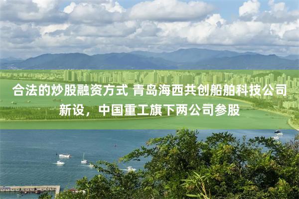 合法的炒股融资方式 青岛海西共创船舶科技公司新设，中国重工旗下两公司参股