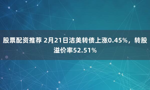 股票配资推荐 2月21日洁美转债上涨0.45%，转股溢价率52.51%