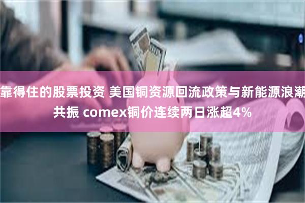 靠得住的股票投资 美国铜资源回流政策与新能源浪潮共振 comex铜价连续两日涨超4%