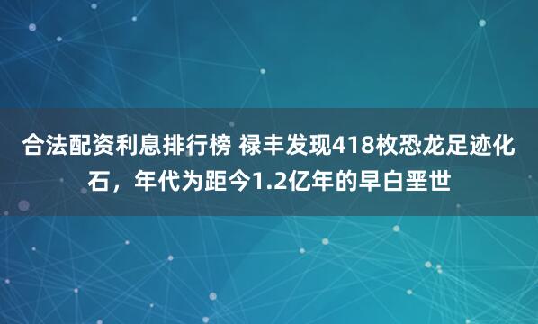 合法配资利息排行榜 禄丰发现418枚恐龙足迹化石，年代为距今1.2亿年的早白垩世