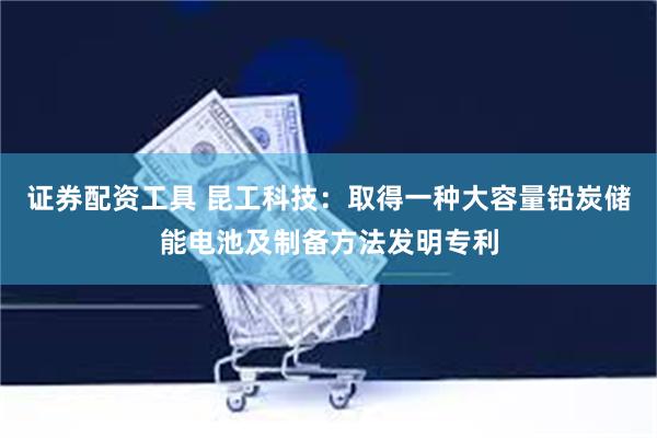 证券配资工具 昆工科技：取得一种大容量铅炭储能电池及制备方法发明专利