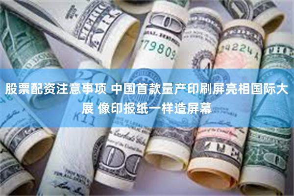 股票配资注意事项 中国首款量产印刷屏亮相国际大展 像印报纸一样造屏幕