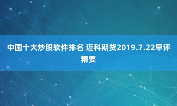 中国十大炒股软件排名 迈科期货2019.7.22早评精要