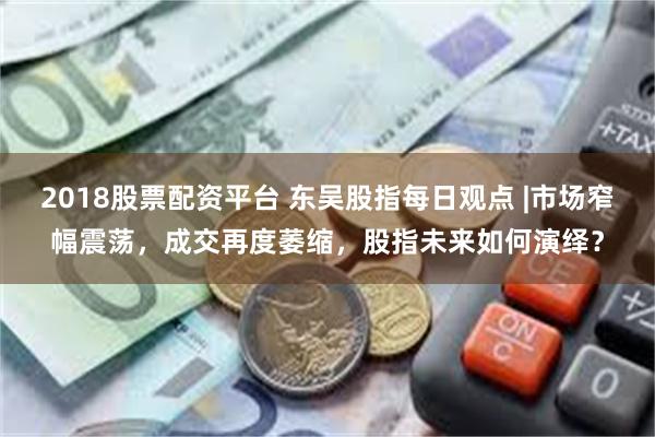 2018股票配资平台 东吴股指每日观点 |市场窄幅震荡，成交再度萎缩，股指未来如何演绎？